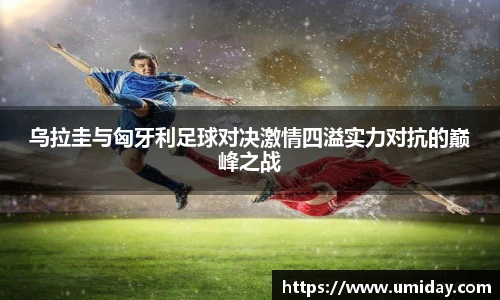 Bwin乌拉圭与匈牙利足球对决激情四溢实力对抗的巅峰之战