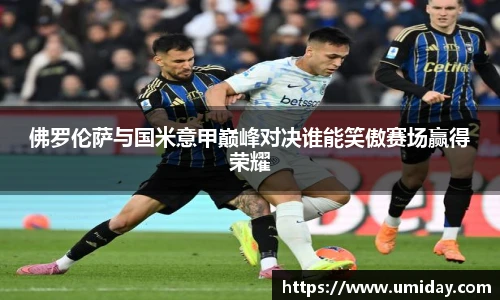 Bwin佛罗伦萨与国米意甲巅峰对决谁能笑傲赛场赢得荣耀