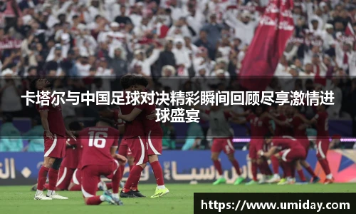 Bwin卡塔尔与中国足球对决精彩瞬间回顾尽享激情进球盛宴